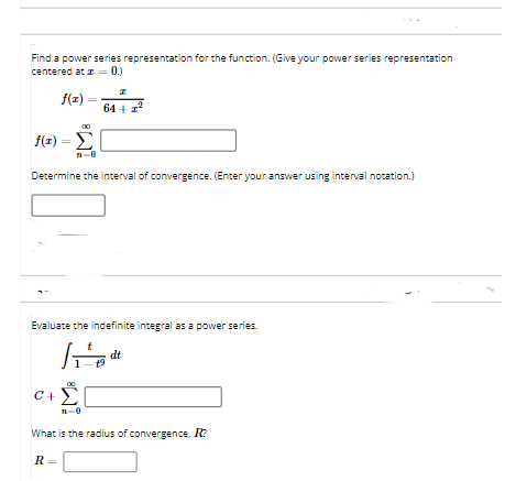 Find a power series representation for the function. (Gie your power series representation
centered at z = 0.)
f(z)
64 + z?
f(x) =D Σ
n-0
Determine the interval of convergence. (Enter your answer using interval notation.)
Evaluate the indefinite integral as a power series.
dt
C+)
n-0
What is the radius of convergence, R?
R
