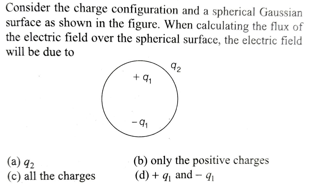 Consider the charge configuration and a spherical Gaussian
surface as shown in the figure. When calculating the flux of
the electric field over the spherical surface, the electric field
will be due to
(a) 92
(c) all the charges
+91
-9₁
92
(b) only the positive charges
(d) + q₁ and − 9₁