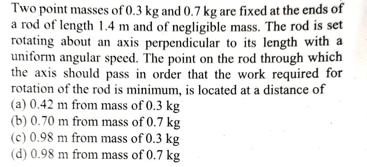 Two point masses of 0.3 kg and 0.7 kg are fixed at the ends of
a rod of length 1.4 m and of negligible mass. The rod is set
rotating about an axis perpendicular to its length with a
uniform angular speed. The point on the rod through which
the axis should pass in order that the work required for
rotation of the rod is minimum, is located at a distance of
(a) 0.42 m from mass of 0.3 kg
(b) 0.70 m from mass of 0.7 kg
(c) 0.98 m from mass of 0.3 kg
(d) 0.98 m from mass of 0.7 kg