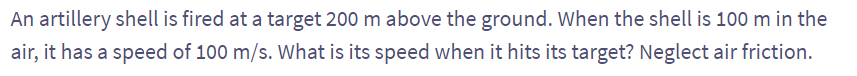 An artillery shell is fired at a target 200 m above the ground. When the shell is 100 m in the
air, it has a speed of 100 m/s. What is its speed when it hits its target? Neglect air friction.