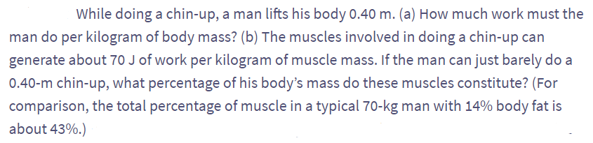 While doing a chin-up, a man lifts his body 0.40 m. (a) How much work must the
man do per kilogram of body mass? (b) The muscles involved in doing a chin-up can
generate about 70 J of work per kilogram of muscle mass. If the man can just barely do a
0.40-m chin-up, what percentage of his body's mass do these muscles constitute? (For
comparison, the total percentage of muscle in a typical 70-kg man with 14% body fat is
about 43%.)