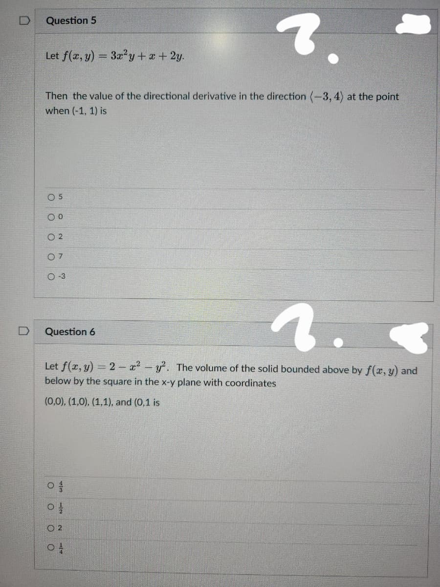 Question 5
Let f(x, y) = 3x²y + x + 2y.
Then the value of the directional derivative in the direction (-3, 4) at the point
when (-1, 1) is
0 5
O 0
02
07
O-3
2.
Let f(x, y) = 2x² - y². The volume of the solid bounded above by f(x, y) and
below by the square in the x-y plane with coordinates
(0,0), (1,0), (1,1), and (0,1 is
Question 6
o O
02
04
O