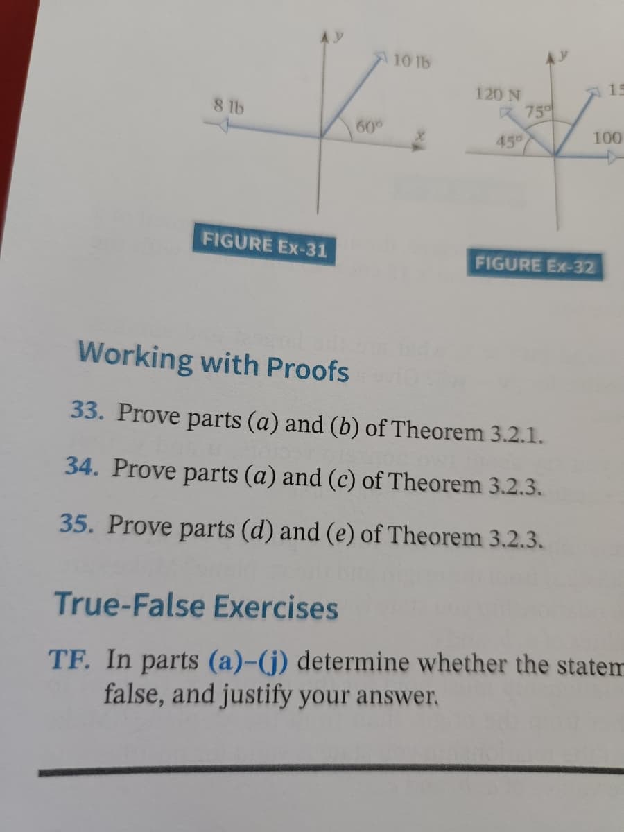 10 lb
8 lb
R 75%
45°
FIGURE Ex-31
FIGURE Ex-32
Working with Proofs
33. Prove parts (a) and (b) of Theorem 3.2.1.
34. Prove parts (a) and (c) of Theorem 3.2.3.
35. Prove parts (d) and (e) of Theorem 3.2.3.
True-False Exercises
TF. In parts (a)-(j) determine whether the statem
false, and justify your answer.
60°
120 N
15
100