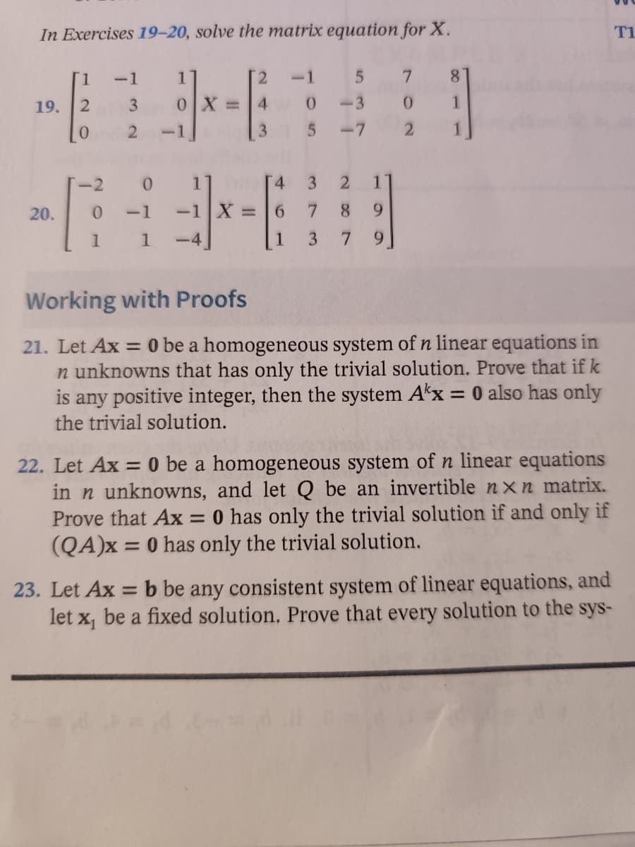In Exercises 19-20, solve the matrix equation for X.
T1
[1
-1
1
2
5
7
8
19.
2
3
0X=
[
4
0
0
1
0
2
5
2
1
-2
3 2 1
20.
0 -1 -1 X =
7 8 9
1
1
3 79
Working with Proofs
21. Let Ax = 0 be a homogeneous system of n linear equations in
n unknowns that has only the trivial solution. Prove that if k
is any positive integer, then the system Akx = 0 also has only
the trivial solution.
22. Let Ax = 0 be a homogeneous system of n linear equations
in n unknowns, and let Q be an invertible nxn matrix.
Prove that Ax = 0 has only the trivial solution if and only if
(QA)x= 0 has only the trivial solution.
23. Let Ax = b be any consistent system of linear equations, and
let x₁ be a fixed solution. Prove that every solution to the sys-
4
6
1