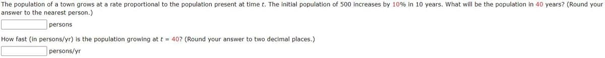 The population of a town grows at a rate proportional to the population present at time t. The initial population of 500 increases by 10% in 10 years. What will be the population in 40 years? (Round your
answer to the nearest person.)
persons
How fast (in persons/yr) is the population growing at t = 40? (Round your answer to two decimal places.)
persons/yr