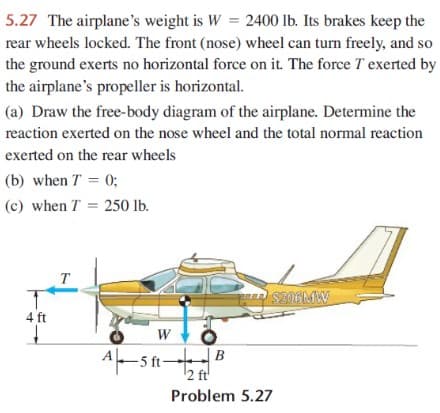 5.27 The airplane's weight is W = 2400 lb. Its brakes keep the
rear wheels locked. The front (nose) wheel can turn freely, and so
the ground exerts no horizontal force on it. The force T exerted by
the airplane's propeller is horizontal.
(a) Draw the free-body diagram of the airplane. Determine the
reaction exerted on the nose wheel and the total normal reaction
exerted on the rear wheels
(b) when T = 0;
(c) when T = 250 lb.
T
SNEMW
4 ft
W
A-s ft B
2 ft'
Problem 5.27

