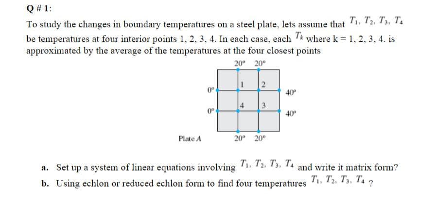 Q # 1:
To study the changes in boundary temperatures on a steel plate, lets assume that T1, T2, Ts, T4
be temperatures at four interior points 1, 2, 3, 4. In each case, each T* where k = 1, 2, 3, 4. is
approximated by the average of the temperatures at the four closest points
20° 20°
0°
40°
4
3
0°
40°
Plate A
20° 20°
a. Set up a system of linear equations involving 12. 13, 14 and write it matrix form?
T1, T2, T3, T. ?
b. Using echlon or reduced echlon form to find four temperatures
