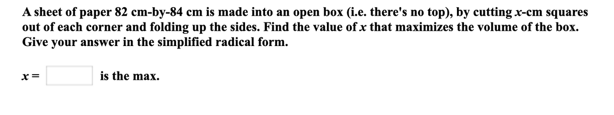 A sheet of paper 82 cm-by-84 cm is made into an open box (i.e. there's no top), by cutting x-cm squares
out of each corner and folding up the sides. Find the value of x that maximizes the volume of the box.
Give your answer in the simplified radical form.
x =
is the max.
