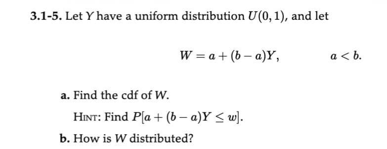 3.1-5. Let Y have a uniform distribution U(0, 1), and let
W = a + (b-a)Y,
a. Find the cdf of W.
HINT: Find P[a + (b − a)Y ≤ w].
b. How is W distributed?
a<b.