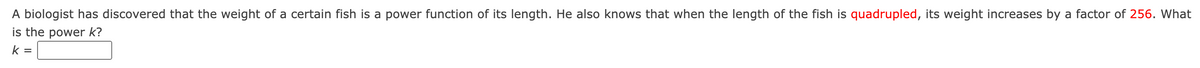 A biologist has discovered that the weight of a certain fish is a power function of its length. He also knows that when the length of the fish is quadrupled, its weight increases by a factor of 256. What
is the power k?
k =
