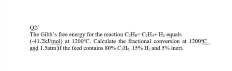 Q2/
The Gibb's free energy for the reaction CH6=CH+ H2 equals
(-41.2kJ/mol) at 1200°C. Calculate the fractional conversion at 1200°C
and 1.5atm if the feed contains 80% CH6, 15% H2 and 5% inert.
