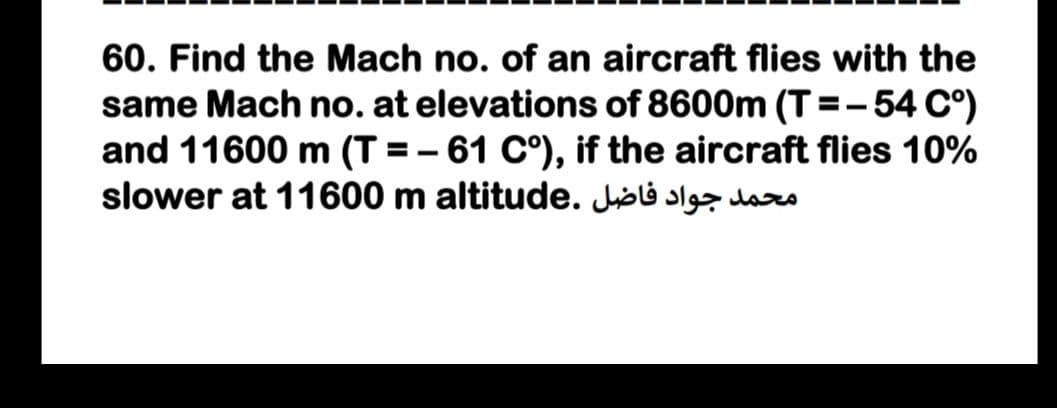 60. Find the Mach no. of an aircraft flies with the
same Mach no. at elevations of 8600m (T =- 54 C°)
and 11600 m (T = – 61 C°), if the aircraft flies 10%
slower at 11600 m altitude. Joli s das

