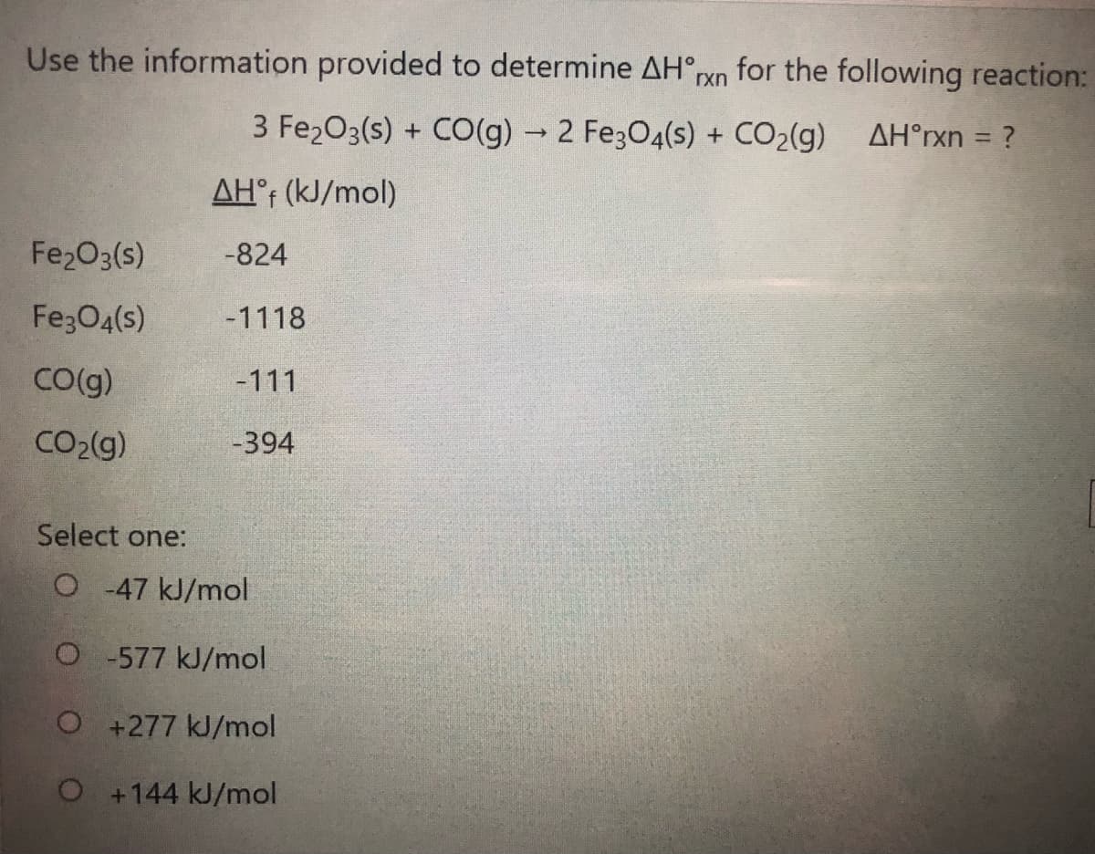 Use the information provided to determine AH°rxn for the following reaction:
3 Fe2O3(s) + CO(g) 2 Fe3O4(s) + CO2(g) AH°rxn = ?
AH°; (kJ/mol)
Fe2O3(s)
-824
Fe;O4(s)
-1118
Co(g)
-111
CO2(g)
-394
Select one:
O -47 kJ/mol
O-577 kJ/mol
O+277 kJ/mol
O+144 kJ/mol
