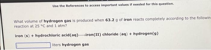 Use the References to access important values if needed for this question.
What volume of hydrogen gas is produced when 63.2 g of iron reacts completely according to the followin-
reaction at 25 °C and 1 atm?
iron (s) + hydrochloric acid (aq) iron (II) chloride (aq) + hydrogen (g)
liters hydrogen gas