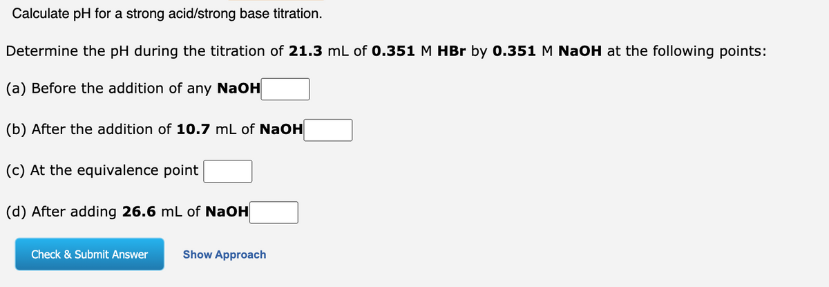 Calculate pH for a strong acid/strong base titration.
Determine the pH during the titration of 21.3 mL of 0.351 M HBr by 0.351 M NaOH at the following points:
(a) Before the addition of any NaOH
(b) After the addition of 10.7 mL of NaOH
(c) At the equivalence point
(d) After adding 26.6 mL of NaOH
Check & Submit Answer
Show Approach