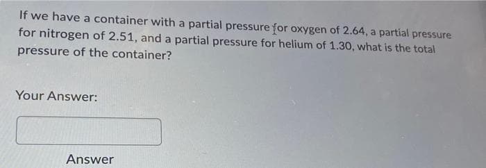 If we have a container with a partial pressure for oxygen of 2.64, a partial pressure
for nitrogen of 2.51, and a partial pressure for helium of 1.30, what is the total
pressure of the container?
Your Answer:
Answer