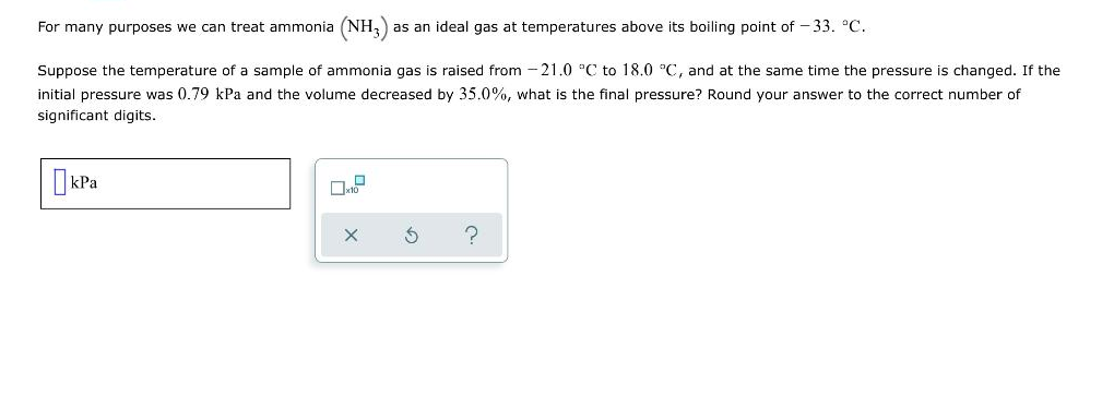 For many purposes we can treat ammonia (NH3) as an ideal gas at temperatures above its boiling point of -33. °C.
Suppose the temperature of a sample of ammonia gas is raised from -21.0 °C to 18.0 °C, and at the same time the pressure is changed. If the
initial pressure was 0.79 kPa and the volume decreased by 35.0%, what is the final pressure? Round your answer to the correct number of
significant digits.
kPa