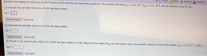 Timer Notes Evaluate Feedback
Consider the titration of 100.0 mL of 0.8 M H₂A by 0.8 M KOH for the next three questions. The triprotic acid has Ka: 1.0 x 10-5, Kaz= 1.0 x 108, and an unknown value for Ka
1) Calculate the pH after 100.0 mL of KOH has been added.
pH=
Submit Answer Tries 0/45
2) Calculate the pH after 150.0 mL of KOH has been added.
pH =
Submit Answer Tries 0/45
3) The pH of the solution after 200.0 mL of KOH has been added is 10.00. Determine the value of Kay for this triprotic acid. Use scientific notation to enter this answer, e.g. 1.0 x 1031.00-3.
Kay=
Submit Answer Tries 0/45