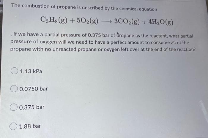 The combustion of propane is described by the chemical equation
C3H8 (g) +502(g) → 3CO2(g) + 4H₂O(g)
. If we have a partial pressure of 0.375 bar of propane as the reactant, what partial
pressure of oxygen will we need to have a perfect amount to consume all of the
propane with no unreacted propane or oxygen left over at the end of the reaction?
1.13 kPa
0.0750 bar
0.375 bar
1.88 bar