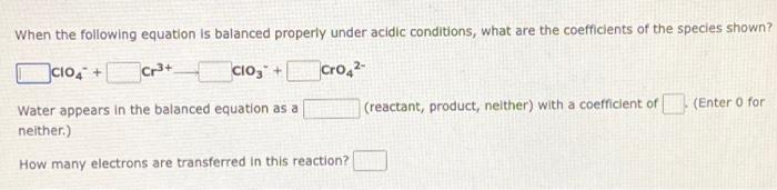 When the following equation is balanced properly under acidic conditions, what are the coefficients of the species shown?
CIO4 +
ClO3 +
Cro4²-
Water appears in the balanced equation as a
neither.)
(reactant, product, neither) with a coefficient of (Enter o for
How many electrons are transferred in this reaction?