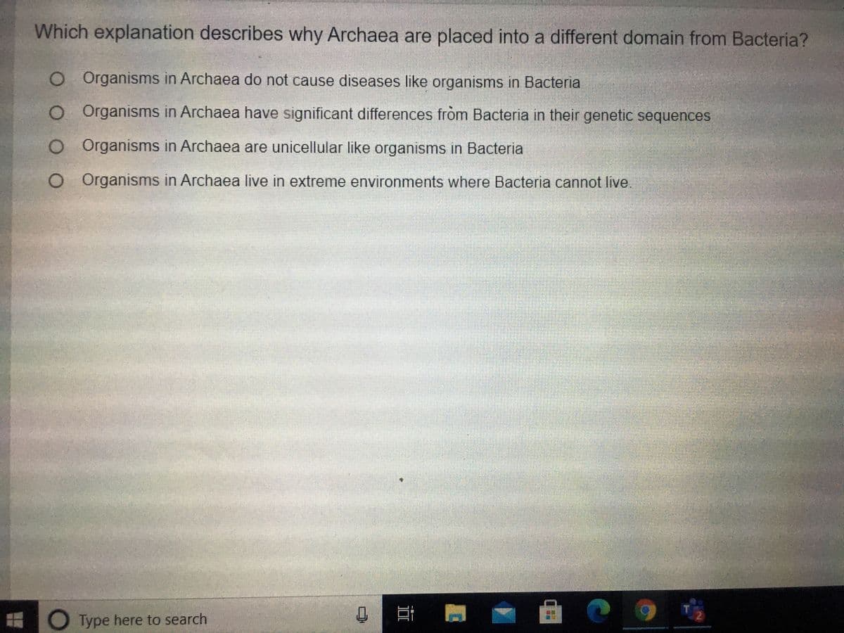 Which explanation describes why Archaea are placed into a different domain from Bacteria?
O Organisms in Archaea do not cause diseases like organisms in Bacteria
O Organisms in Archaea have significant differences fròm Bacteria in their genetic sequences
O Organisms in Archaea are unicellular like organisms in Bacteria
O Organisms in Archaea live in extreme environments where Bacteria cannot live.
O Type here to search
