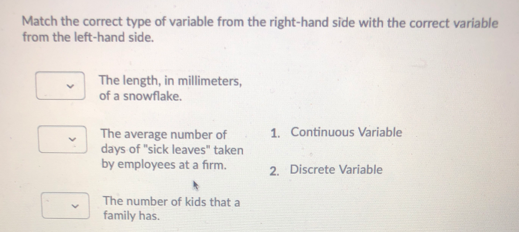 Match the correct type of variable from the right-hand side with the correct variable
from the left-hand side.
The length, in millimeters,
of a snowflake.
1. Continuous Variable
The average number of
days of "sick leaves" taken
by employees at a firm.
2. Discrete Variable
The number of kids that a
family has.

