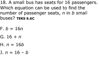 18. A small bus has seats for 16 passengers.
Which equation can be used to find the
number of passenger seats, n in b small
buses? TEKS 6.6C
F. b = 16n
G. 16 + n
H. n = 16b
J. n = 16 – b
