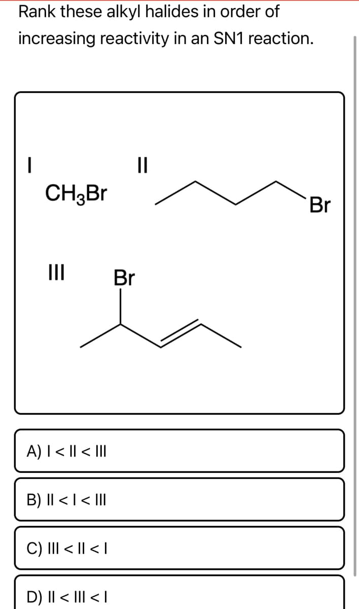 Rank these alkyl halides in order of
increasing reactivity in an SN1 reaction.
I
11
Br
CH3Br
|||
A) | < || < III
B) II < | < III
C) ||| < || < |
D) || < ||| < |
Br