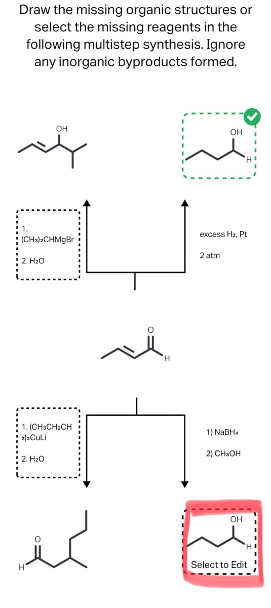 Draw the missing organic structures or
select the missing reagents in the
following multistep synthesis. Ignore
any inorganic byproducts formed.
(CH3)2CHMgBr
2. H₂O
OH
1. (CH3CH2CH
2)2CuLi
2. H₂O
H
OH
2 atm
excess H2, Pt
1) NaBH4
2) CH3OH
'Н'
OH
H
Select to Edit