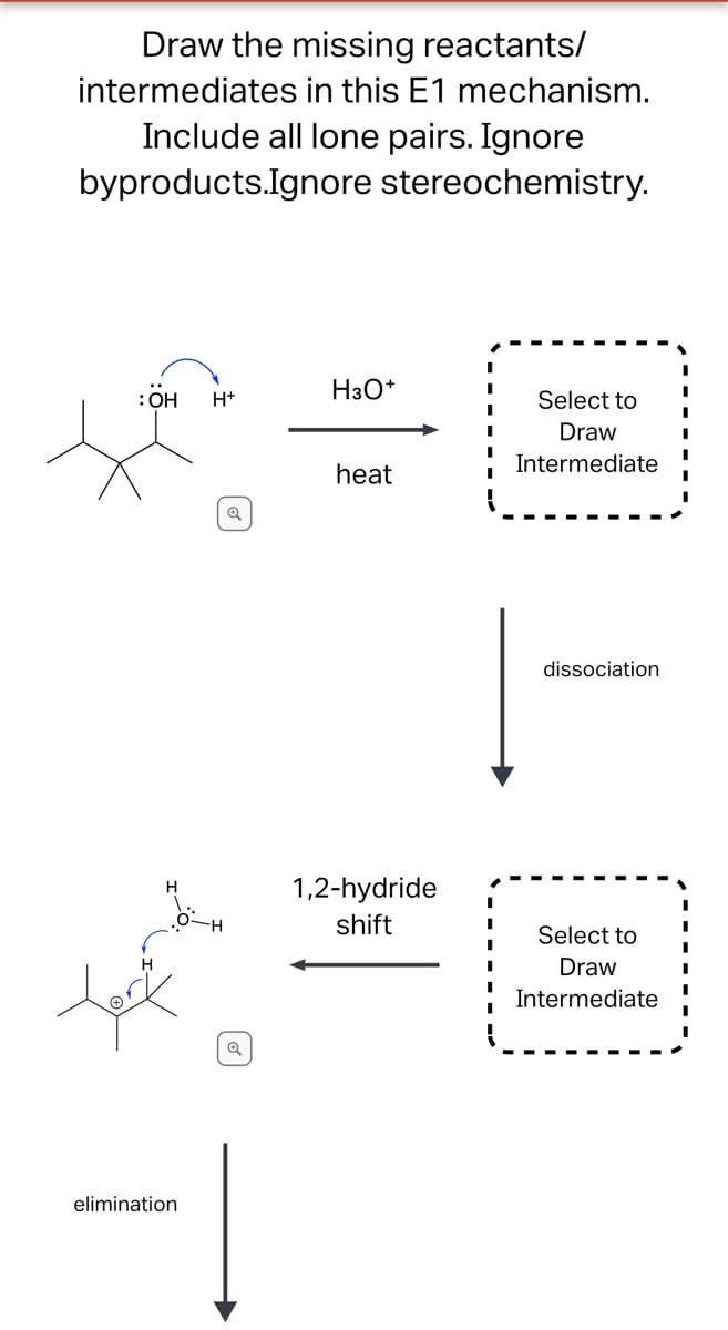 Draw the missing reactants/
intermediates in this E1 mechanism.
Include all lone pairs. Ignore
byproducts.Ignore stereochemistry.
I
H3O+
: OH
H+
Select to
I
Draw
I
I
Intermediate
heat
dissociation
Select to
Draw
Intermediate
elimination
Q
Q
1,2-hydride
shift
I
I
I
I
I
I
I
I
I