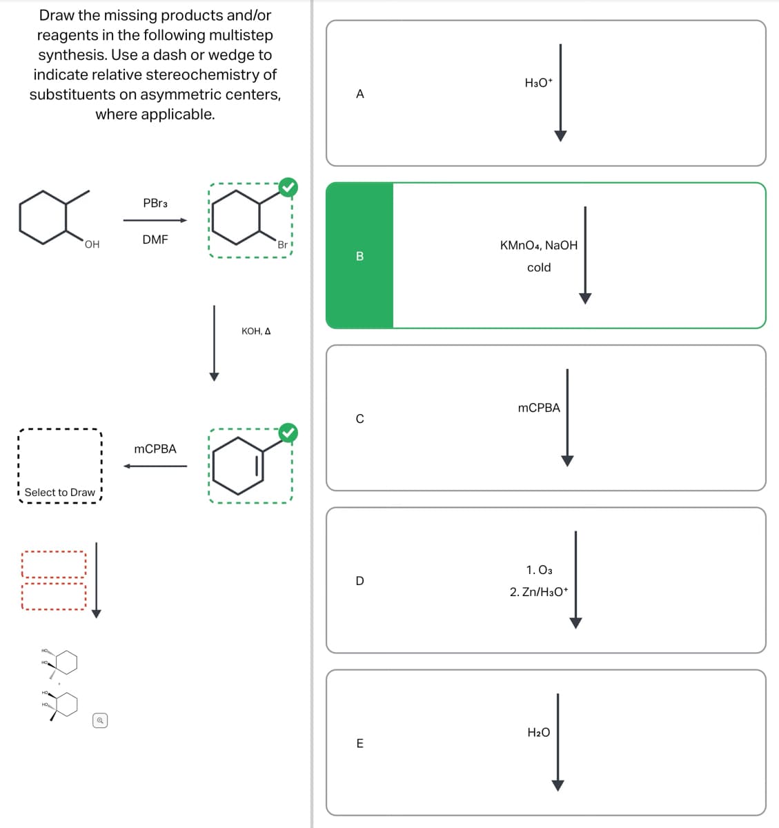 Draw the missing products and/or
reagents in the following multistep
synthesis. Use a dash or wedge to
indicate relative stereochemistry of
substituents on asymmetric centers,
where applicable.
a
OH
O
Select to Draw
E
PBr3
DMF
mCPBA
a
Br
KOH, A
A
B
C
D
E
|
H3O+
KMnO4, NaOH
cold
-
mCPBA
1.03
#
2. Zn/H3O+
H₂O
1