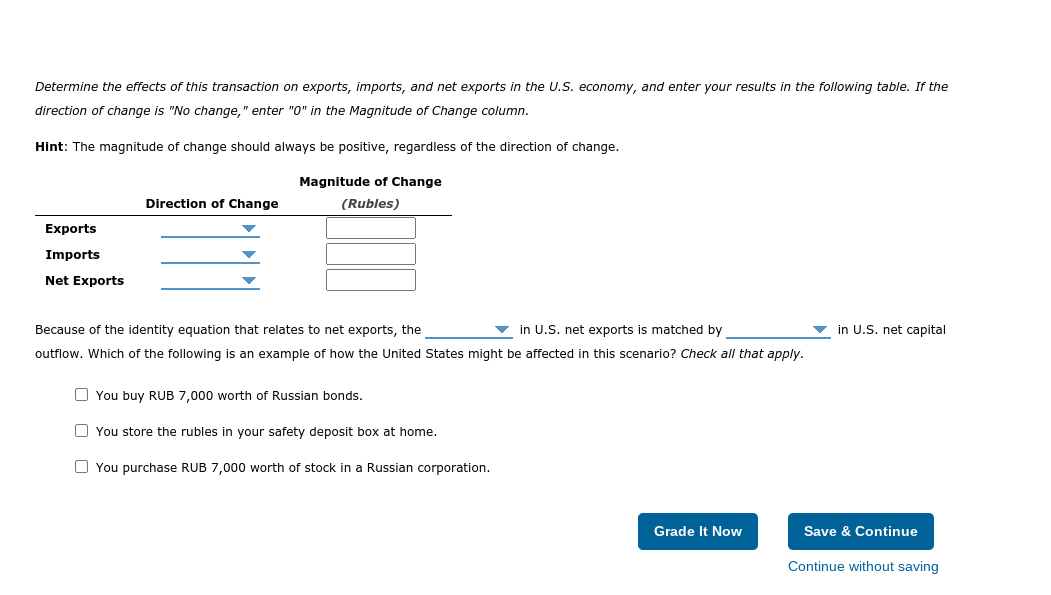 Determine the effects of this transaction on exports, imports, and net exports in the U.S. economy, and enter your results in the following table. If the
direction of change is "No change," enter "0" in the Magnitude of Change column.
Hint: The magnitude of change should always be positive, regardless of the direction of change.
Magnitude of Change
Direction of Change
(Rubles)
Exports
Imports
Net Exports
Because of the identity equation that relates to net exports, the
in U.S. net exports is matched by
in U.S. net capital
outflow. Which of the following is an example of how the United States might be affected in this scenario? Check all that apply.
O You buy RUB 7,000 worth of Russian bonds.
O You store the rubles in your safety deposit box at home.
O You purchase RUB 7,000 worth of stock in a Russian corporation.
Grade It Now
Save & Continue
Continue without saving
