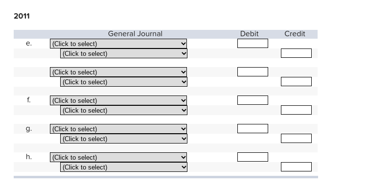 2011
General Journal
Debit
Credit
е.
(Click to select)
(Click to select)
(Click to select)
(Click to select)
(Click to select)
(Click to select)
f.
(Click to select)
|(Click to select)
g.
(Click to select)
(Click to select)
h.
