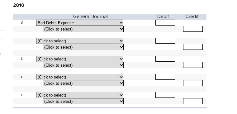 2010
General Journal
Debit
Credit
Bad Debts Expense
(Click to select)
а.
|(Click to select)
(Click to select)
b.
(Click to select)
(Click to select)
C.
(Click to select)
(Click to select)
|(Click to select)
(Click to select)
d.
