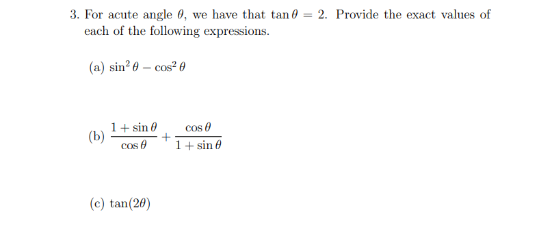 3. For acute angle 0, we have that tan e = 2. Provide the exact values of
each of the following expressions.
(a) sin? 0 – cos? 0
1+ sin 0
+
cos 0
cos e
1+ sin 0
(b)
(c) tan(20)
