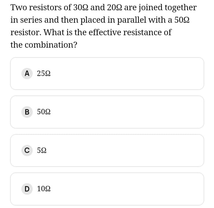 Two resistors of 302 and 2022 are joined together
in series and then placed in parallel with a 5022
resistor. What is the effective resistance of
the combination?
Α 25Ω
B 5092
C 52
D 1092