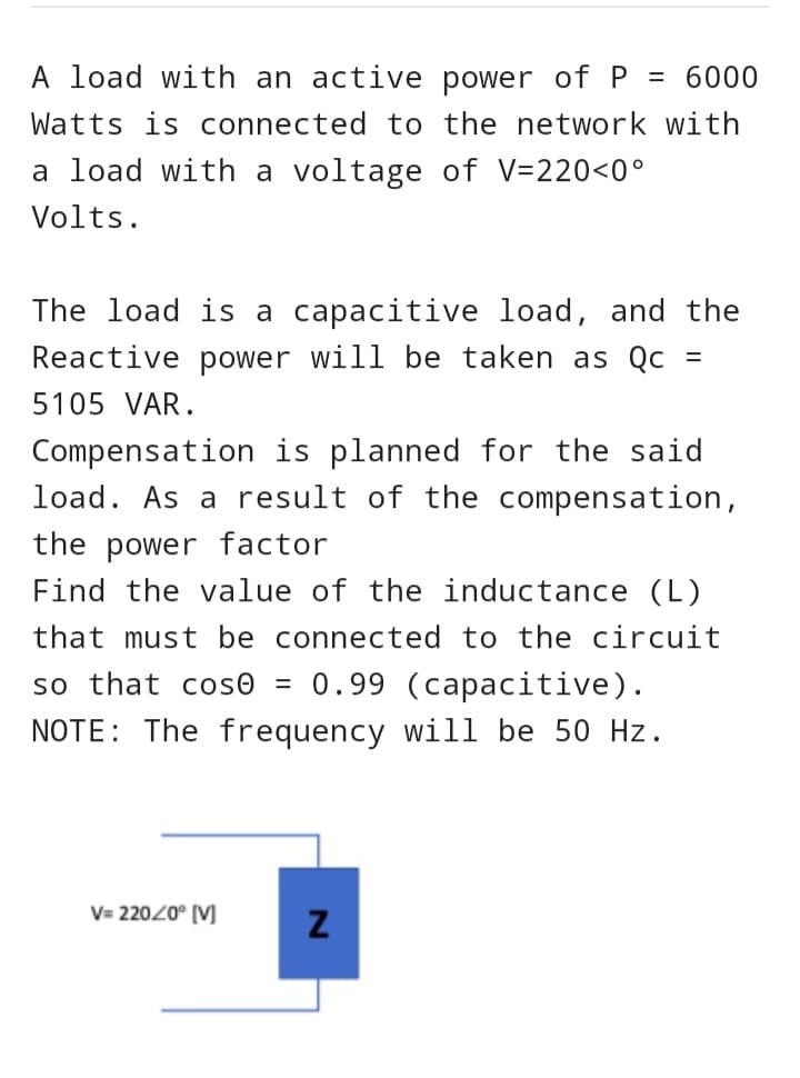 A load with an active power of P = 6000
Watts is connected to the network with
a load with a voltage of V=220<0°
Volts.
The load is a capacitive load, and the
Reactive power will be taken as Qc
5105 VAR.
Compensation is planned for the said
load. As a result of the compensation,
the power factor
Find the value of the inductance (L)
that must be connected to the circuit
so that cose = 0.99 (capacitive).
NOTE: The frequency will be 50 Hz.
V=220/0° [V]
Z
=