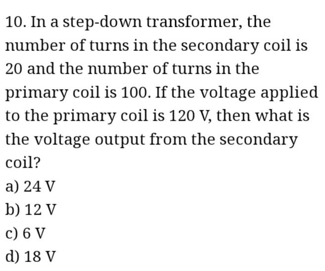 10. In a step-down transformer, the
number of turns in the secondary coil is
20 and the number of turns in the
primary coil is 100. If the voltage applied
to the primary coil is 120 V, then what is
the voltage output from the secondary
coil?
a) 24 V
b) 12 V
c) 6 V
d) 18 V