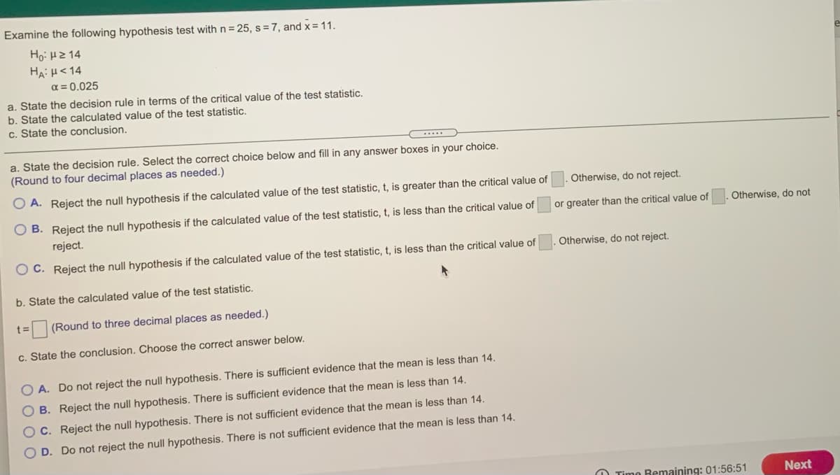 Examine the following hypothesis test with n=25, s =7, and x = 11.
Ho: HZ 14
HA: H< 14
a = 0.025
a. State the decision rule in terms of the critical value of the test statistic.
b. State the calculated value of the test statistic.
c. State the conclusion.
a. State the decision rule. Select the correct choice below and
(Round to four decimal places as needed.)
in any answer boxes in your choice.
O A. Reject the null hypothesis if the calculated value of the test statistic, t, is greater than the critical value of
Otherwise, do not reject.
B. Reject the null hypothesis if the calculated value of the test statistic, t, is less than the critical value of
reject.
or greater than the critical value of
Otherwise, do not
Otherwise, do not reject.
O C. Reject the null hypothesis if the calculated value of the test statistic, t, is less than the critical value of
b. State the calculated value of the test statistic.
t:
(Round to three decimal places as needed.)
c. State the conclusion. Choose the correct answer below.
O A. Do not reject the null hypothesis. There is sufficient evidence that the mean is less than 14.
B. Reject the null hypothesis. There is sufficient evidence that the mean is less than 14.
C. Reject the null hypothesis. There is not sufficient evidence that the mean is less than 14.
O D. Do not reject the null hypothesis. There is not sufficient evidence that the mean is less than 14.
O Time Bemaining: 01:56:51
Next
O O O O
