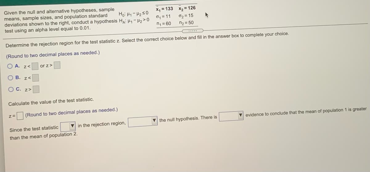 Given the null and alternative hypotheses, sample
means, sample sizes, and population standard
deviations shown to the right, conduct a hypothesis HA: H, - H,>0 °1=
test using an alpha level equal to 0.01.
x, = 133 x, = 126
02 = 15
n2 = 50
n, = 60
Determine the rejection region for the test statistic z. Select the correct choice below and fill in the answer box to complete your choice.
(Round to two decimal places as needed.)
O A. z<
or z>
O B. z<
O C. z>
Calculate the value of the test statistic.
z=
(Round to two decimal places as needed.)
V in the rejection region,
V the null hypothesis. There is
V evidence to conclude that the mean of population 1 is greater
Since the test statistic
than the mean of population 2.
