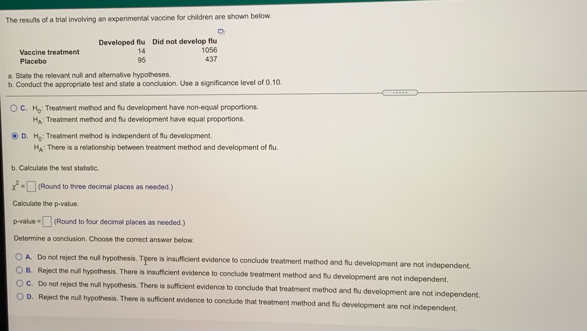 The results of a trial involving an experimental vaccine for children are shown below.
Developed flu Did not develop flu
1056
Vaccine treatment
14
Placebo
95
437
a. State the relevant null and alternative hypotheses.
b. Conduct the appropriate test and state a conclusion. Use a significance level of 0.10.
.....
OC. Ho: Treatment method and flu development have non-equal proportions.
HA: Treatment method and flu development have equal proportions.
O D. Ho: Treatment method is independent of flu development.
HA: There is a relationship between treatment method and development of flu.
b. Calculate the test statistic.
x = (Round to three decimal places as needed.)
Calculate the p-value.
p-value = (Round to four decimal places as needed.)
Determine a conclusion. Choose the correct answer below.
O A. Do not reject the null hypothesis. Titere is insufficient evidence to conclude treatment method and flu development are not independent.
O B. Reject the null hypothesis. There is insufficient evidence to conclude treatment method and flu development are not independent.
OC. Do not reject the null hypothesis. There is sufficient evidence to conclude that treatment method and flu development are not independent.
D. Reject the null hypothesis. There is sufficient evidence to conclude that treatment method and flu development are not independent.
