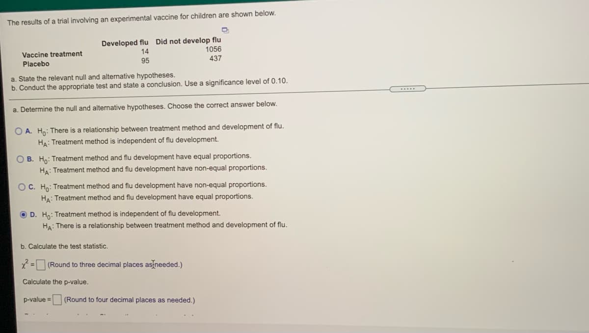 The results of a trial involving an experimental vaccine for children are shown below.
Developed flu Did not develop flu
14
1056
Vaccine treatment
Placebo
95
437
a. State the relevant null and alternative hypotheses.
b. Conduct the appropriate test and state a conclusion. Use a significance level of 0.10.
a. Determine the null and alternative hypotheses. Choose the correct answer below.
O A. Hn: There is a relationship between treatment method and development of flu.
HA: Treatment method is independent of flu development.
O B. Ho: Treatment method and flu development have equal proportions.
HA: Treatment method and flu development have non-equal proportions.
OC. Ho: Treatment method and flu development have non-equal proportions.
HA: Treatment method and flu development have equal proportions.
O D. Ho: Treatment method is independent of flu development.
HA: There is a relationship between treatment method and development of flu.
b. Calculate the test statistic.
(Round to three decimal places as needed.)
Calculate the p-value.
p-value =
(Round to four decimal places as needed.)
