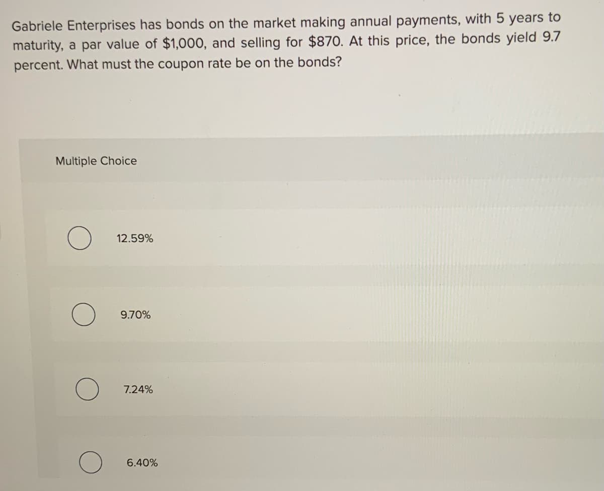 Gabriele Enterprises has bonds on the market making annual payments, with 5 years to
maturity, a par value of $1,000, and selling for $870. At this price, the bonds yield 9.7
percent. What must the coupon rate be on the bonds?
Multiple Choice
12.59%
9.70%
7.24%
6.40%

