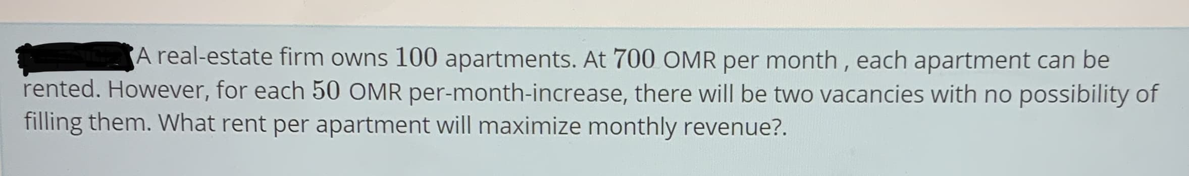 A real-estate firm owns 100 apartments. At 700 OMR per month, each apartment can be
rented. However, for each 50 OMR per-month-increase, there will be two vacancies with no possibility of
filling them. What rent per apartment will maximize monthly revenue?.
