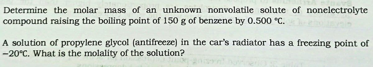 Determine the molar mass of an unknown nonvolatile solute of nonelectrolyte
compound raising the boiling point of 150 g of benzene by 0.500 °C.
A solution of propylene glycol (antifreeze) in the car's radiator has a freezing point of
-20°C. What is the molality of the solution?
