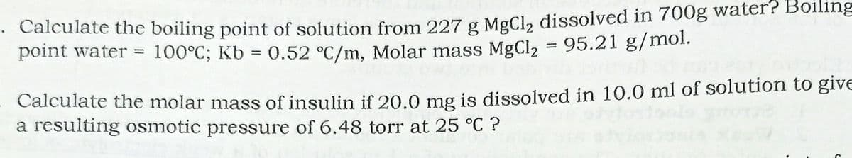 • Calculate the boiling point of solution from 227 g MgCl, dissolved in 700g water? Boiling
point water = 100°C; Kb = 0.52 °C/m, Molar mass MgCl2 = 95.21 g/mol.
%3D
%3D
Calculate the molar mass of insulin if 20.0 mg is dissolved in 10.0 ml of solution to give
a resulting osmotic pressure of 6.48 torr at 25 °C ?
