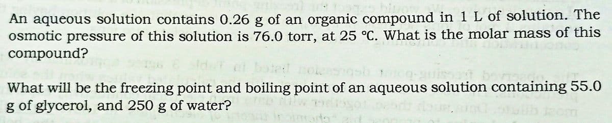 An aqueous solution contains 0.26 g of an organic compound in 1 L of solution. The
osmotic pressure of this solution is 76.0 torr, at 25 °C. What is the molar mass of this
compound?
What will be the freezing point and boiling point of an aqueous solution containing 55.0
g of glycerol, and 250 g of water?
com

