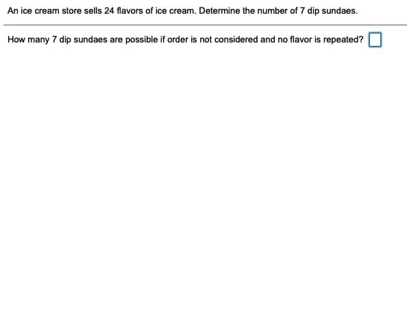 An ice cream store sells 24 flavors of ice cream. Determine the number of 7 dip sundaes.
How many 7 dip sundaes are possible if order is not considered and no flavor is repeated?
