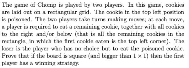 The game of Chomp is played by two players. In this game, cookies
are laid out on a rectangular grid. The cookie in the top left position
is poisoned. The two players take turns making moves; at each move,
a player is required to eat a remaining cookie, together with all cookies
to the right and/or below (that is all the remaining cookies in the
rectangle, in which the first cookie eaten is the top left corner). The
loser is the player who has no choice but to eat the poisoned cookie.
Prove that if the board is square (and bigger than 1 x 1) then the first
player has a winning strategy.
