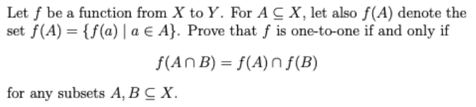 Let f be a function from X to Y. For A CX, let also f(A) denote the
set f(A) = {f(a) | a E A}. Prove that f is one-to-one if and only if
f(An B) = f(A)n f(B)
for any subsets A, BC X.
